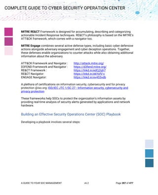 A GUIDE TO YOUR SOC MANAGEMENT v6.2 Page 287 of 477
COMPLETE GUIDE TO CYBER SECURITY OPERATION CENTER
MITRE RE&CT Framework is designed for accumulating, describing and categorizing
actionable Incident Response techniques. RE&CT's philosophy is based on the MITRE's
ATT&CK framework, which comes with a navigator too.
MITRE Engage combines several active defense types, including basic cyber defensive
actions alongside adversary engagement and cyber deception operations. Together,
these defenses enable organizations to counter attacks while also obtaining additional
information about the adversary.
ATT&CK Framework and Navigator : http://attack.mitre.org/
D3FEND Framework and Navigator : https://d3fend.mitre.org/
RE&CT Framework : https://lnkd.in/edCj2qh7
RE&CT Navigator: https://lnkd.in/ekYsfV-c
ENGAGE Navigator: https://lnkd.in/ev4S3vdb
A plethora of certifications on information security, cybersecurity and for privacy
protection @iso.org: ISO/IEC JTC 1/SC 27 - Information security, cybersecurity and
privacy protection
These frameworks help SOCs to protect the organization’s information assets by
providing real-time analysis of security alerts generated by applications and network
hardware.
Building an Effective Security Operations Center (SOC) Playbook
Developing a playbook involves several steps:
 