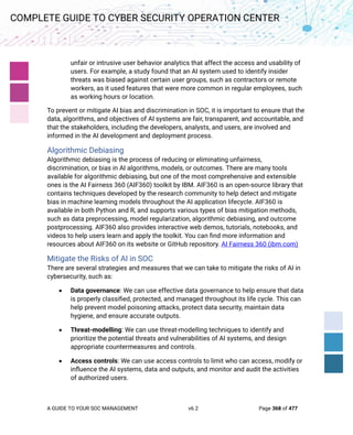 A GUIDE TO YOUR SOC MANAGEMENT v6.2 Page 368 of 477
COMPLETE GUIDE TO CYBER SECURITY OPERATION CENTER
unfair or intrusive user behavior analytics that affect the access and usability of
users. For example, a study found that an AI system used to identify insider
threats was biased against certain user groups, such as contractors or remote
workers, as it used features that were more common in regular employees, such
as working hours or location.
To prevent or mitigate AI bias and discrimination in SOC, it is important to ensure that the
data, algorithms, and objectives of AI systems are fair, transparent, and accountable, and
that the stakeholders, including the developers, analysts, and users, are involved and
informed in the AI development and deployment process.
Algorithmic Debiasing
Algorithmic debiasing is the process of reducing or eliminating unfairness,
discrimination, or bias in AI algorithms, models, or outcomes. There are many tools
available for algorithmic debiasing, but one of the most comprehensive and extensible
ones is the AI Fairness 360 (AIF360) toolkit by IBM. AIF360 is an open-source library that
contains techniques developed by the research community to help detect and mitigate
bias in machine learning models throughout the AI application lifecycle. AIF360 is
available in both Python and R, and supports various types of bias mitigation methods,
such as data preprocessing, model regularization, algorithmic debiasing, and outcome
postprocessing. AIF360 also provides interactive web demos, tutorials, notebooks, and
videos to help users learn and apply the toolkit. You can find more information and
resources about AIF360 on its website or GitHub repository. AI Fairness 360 (ibm.com)
Mitigate the Risks of AI in SOC
There are several strategies and measures that we can take to mitigate the risks of AI in
cybersecurity, such as:
• Data governance: We can use effective data governance to help ensure that data
is properly classified, protected, and managed throughout its life cycle. This can
help prevent model poisoning attacks, protect data security, maintain data
hygiene, and ensure accurate outputs.
• Threat-modelling: We can use threat-modelling techniques to identify and
prioritize the potential threats and vulnerabilities of AI systems, and design
appropriate countermeasures and controls.
• Access controls: We can use access controls to limit who can access, modify or
influence the AI systems, data and outputs, and monitor and audit the activities
of authorized users.
 