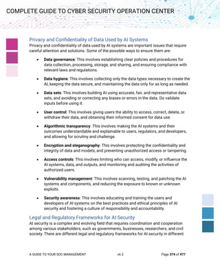 A GUIDE TO YOUR SOC MANAGEMENT v6.2 Page 374 of 477
COMPLETE GUIDE TO CYBER SECURITY OPERATION CENTER
Privacy and Confidentiality of Data Used by AI Systems
Privacy and confidentiality of data used by AI systems are important issues that require
careful attention and solutions. Some of the possible ways to ensure them are:
• Data governance: This involves establishing clear policies and procedures for
data collection, processing, storage, and sharing, and ensuring compliance with
relevant laws and regulations.
• Data hygiene: This involves collecting only the data types necessary to create the
AI, keeping the data secure, and maintaining the data only for as long as needed.
• Data sets: This involves building AI using accurate, fair, and representative data
sets, and avoiding or correcting any biases or errors in the data. Do validate
inputs before using it.
• User control: This involves giving users the ability to access, correct, delete, or
withdraw their data, and obtaining their informed consent for data use.
• Algorithmic transparency: This involves making the AI systems and their
outcomes understandable and explainable to users, regulators, and developers,
and allowing for scrutiny and challenge.
• Encryption and steganography: This involves protecting the confidentiality and
integrity of data and models, and preventing unauthorized access or tampering.
• Access controls: This involves limiting who can access, modify, or influence the
AI systems, data, and outputs, and monitoring and auditing the activities of
authorized users.
• Vulnerability management: This involves scanning, testing, and patching the AI
systems and components, and reducing the exposure to known or unknown
exploits.
• Security awareness: This involves educating and training the users and
developers of AI systems on the best practices and ethical principles of AI
security and fostering a culture of responsibility and accountability.
Legal and Regulatory Frameworks for AI Security
AI security is a complex and evolving field that requires coordination and cooperation
among various stakeholders, such as governments, businesses, researchers, and civil
society. There are different legal and regulatory frameworks for AI security in different
 