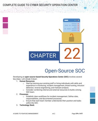 A GUIDE TO YOUR SOC MANAGEMENT v6.2 Page 379 of 477
COMPLETE GUIDE TO CYBER SECURITY OPERATION CENTER
22. Open-Source SOC
Open-Source SOC
Developing an open-source-based Security Operations Center (SOC) involves several
key steps. Let’s break it down:
1. Human Resources:
o Start by training your existing staff or hiring individuals with skills and
experience in monitoring, incident management, threat hunting, intrusion
detection, reverse engineering, and malware analysis.
o Consider combining internal and external resources to build a strong
SOC team.
2. Processes:
o Establish clear workflows for incident management. Define roles,
responsibilities, and documented processes.
o Ensure that each team member understands their position and tasks
within the SOC.
3. Technology Stack:
CHAPTER 22
 