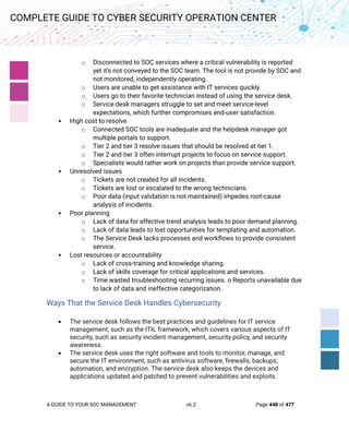 A GUIDE TO YOUR SOC MANAGEMENT v6.2 Page 448 of 477
COMPLETE GUIDE TO CYBER SECURITY OPERATION CENTER
o Disconnected to SOC services where a critical vulnerability is reported
yet it’s not conveyed to the SOC team. The tool is not provide by SOC and
not monitored, independently operating.
o Users are unable to get assistance with IT services quickly.
o Users go to their favorite technician instead of using the service desk.
o Service desk managers struggle to set and meet service-level
expectations, which further compromises end-user satisfaction.
• High cost to resolve
o Connected SOC tools are inadequate and the helpdesk manager got
multiple portals to support.
o Tier 2 and tier 3 resolve issues that should be resolved at tier 1.
o Tier 2 and tier 3 often interrupt projects to focus on service support.
o Specialists would rather work on projects than provide service support.
• Unresolved issues
o Tickets are not created for all incidents.
o Tickets are lost or escalated to the wrong technicians.
o Poor data (input validation is not maintained) impedes root-cause
analysis of incidents.
• Poor planning
o Lack of data for effective trend analysis leads to poor demand planning.
o Lack of data leads to lost opportunities for templating and automation.
o The Service Desk lacks processes and workflows to provide consistent
service.
• Lost resources or accountability
o Lack of cross-training and knowledge sharing.
o Lack of skills coverage for critical applications and services.
o Time wasted troubleshooting recurring issues. o Reports unavailable due
to lack of data and ineffective categorization.
Ways That the Service Desk Handles Cybersecurity
• The service desk follows the best practices and guidelines for IT service
management, such as the ITIL framework, which covers various aspects of IT
security, such as security incident management, security policy, and security
awareness.
• The service desk uses the right software and tools to monitor, manage, and
secure the IT environment, such as antivirus software, firewalls, backups,
automation, and encryption. The service desk also keeps the devices and
applications updated and patched to prevent vulnerabilities and exploits.
 