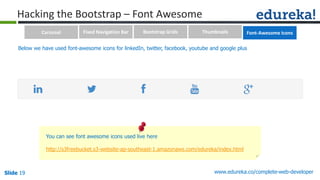 Slide 19 www.edureka.co/complete-web-developerSlide 19
Hacking the Bootstrap – Font Awesome
You can see font awesome icons used live here
http://s3freebucket.s3-website-ap-southeast-1.amazonaws.com/edureka/index.html
Below we have used font-awesome icons for linkedIn, twitter, facebook, youtube and google plus
Carousel Fixed Navigation Bar Bootstrap Grids Thumbnails Font-Awesome Icons
 