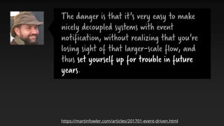 The danger is that it's very easy to make
nicely decoupled systems with event
notification, without realizing that you're
losing sight of that larger-scale flow, and
thus set yourself up for trouble in future
years.
https://martinfowler.com/articles/201701-event-driven.html
 