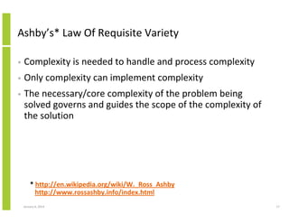 Ashby’s* Law Of Requisite Variety
•

Complexity is needed to handle and process complexity

•

Only complexity can implement complexity

•

The necessary/core complexity of the problem being
solved governs and guides the scope of the complexity of
the solution

* http://en.wikipedia.org/wiki/W._Ross_Ashby
http://www.rossashby.info/index.html
January 6, 2014

17

 