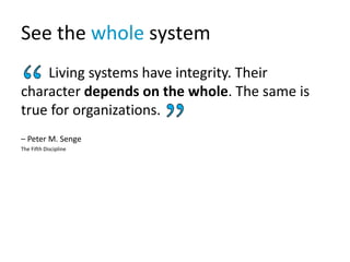 See the whole system
Living systems have integrity. Their
character depends on the whole. The same is
true for organizations.
– Peter M. Senge
The Fifth Discipline
 