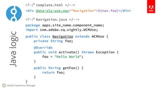 Block Statements 
To keep the markup valid, block statements are defined 
by data-sly-* attributes that can be added to any HTML 
element of the markup. 
Block statements can have 
no value, a static value, or 
an expression. 
<input data-sly-STATEMENT="foo"/> 
<div data-sly-STATEMENT.identifier="${bar}"> 
<p>Example</p> 
</div> 
Despite using data attributes, this is all executed on the 
server, and no data-sly-* attribute is sent to the client. 
Adobe Experience Manager 
What follows the dot declares an identifier to control 
how the result of the statement gets exposed. 
 