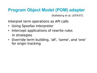 Program Object Model (POM) adapter
                            [Kalleberg et al, LDTA'07]

Interpret term operations as API calls
• Using Spoofax interpreter
• Intercept applications of rewrite rules
   in strategies
• Override term building, 'all', 'some', and 'one'
   for origin tracking
 