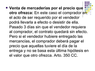 Venta de mercaderías por el precio que otro ofrezca:  En este caso el comprador en el acto de ser requerido por el vendedor podrá llevarla a efecto o desistir de ella. Pasado 3 días sin que el vendedor requiera al comprador, el contrato quedará sin efecto. Pero si el vendedor hubiere entregado las mercancías, el comprador deberá pagar el precio que aquellas tuviere el día de la entrega y no se basa esta última hipótesis en el valor que otro ofrezca. Arto. 350 CC.  
