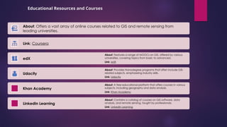 Educational Resources and Courses
About: Offers a vast array of online courses related to GIS and remote sensing from
leading universities.
Link: Coursera
edX
About: Features a range of MOOCs on GIS, offered by various
universities, covering topics from basic to advanced.
Link: edX
Udacity
About: Provides Nanodegree programs that often include GIS-
related subjects, emphasizing industry skills.
Link: Udacity
Khan Academy
About: A free educational platform that offers courses in various
subjects, including geography and data analysis.
Link: Khan Academy
LinkedIn Learning
About: Contains a catalog of courses on GIS software, data
analysis, and remote sensing, taught by professionals.
Link: LinkedIn Learning
 