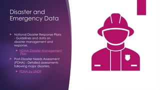 Disaster and
Emergency Data
 National Disaster Response Plans
- Guidelines and data on
disaster management and
response.
 NDMA Disaster Management
Plan
 Post-Disaster Needs Assessment
(PDNA) - Detailed assessments
following major disasters.
 PDNA by UNDP
 