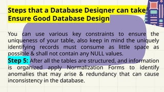 Steps that a Database Designer can take to
Ensure Good Database Design
You can use various key constraints to ensure the
uniqueness of your table, also keep in mind the uniquely
identifying records must consume as little space as
possible & shall not contain any NULL values.
Step 5: After all the tables are structured, and information
is organized apply Normalization Forms to identify
anomalies that may arise & redundancy that can cause
inconsistency in the database.
 