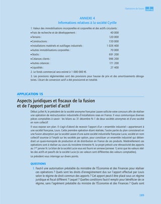 3
CCCCHHHHAAAAPPPPIIIITTTTRRRREEEE
189
Opérations de fusion
ANNEXE 4
Informations relatives à la société Cyrille
1. Valeur des immobilisations incorporelles et corporelles et des actifs circulants :
•Frais de recherche et de développement : 40 000
•Terrains : 120 000
•Constructions : 720 000
•Installations matériels et outillages industriels : 1 026 400
•Autres immobilisations corporelles : 70 000
•Stocks : 691 200
•Créances clients : 996 200
•Autres créances : 171 200
•Liquidités : 27 400
2. Le fonds commercial sera estimé à 1 000 000 €.
3. Les provisions réglementées sont des provisions pour hausse de prix et des amortissements déroga-
toires. L’écart de conversion actif a été provisionné en totalité.
APPLICATION 15
Aspects juridiques et ﬁscaux de la fusion
et de l’apport partiel d’actif
Début juillet N, le président de la société anonyme française Lazare sollicite votre concours aﬁn de réaliser
une opération de restructuration industrielle d’installations sises en France. Il vous communique diverses
pièces comptables à savoir : les bilans au 31 décembre N–1 de deux sociétés anonymes et d’une société
en nom collectif.
Il vous expose son plan. Il s’agit d’abord de recevoir l’apport d’un « ensemble industriel » appartenant à
une société française, Louis. Cette première opération étant réalisée, l’autre partie du plan consisterait en
une fusion absorption par la société Lazare d’une autre société industrielle française Lucie, société en nom
collectif soumise à l’impôt sur les sociétés par option, pour constituer un ensemble industriel qui détien-
drait un quasi-monopole de production et de distribution en France de ces produits. Matériellement ces
opérations sont à réaliser au cours du troisième trimestre N. Le projet prévoit une rétroactivité des apports
au 1er janvier N. Le bilan de la société Lucie vous est fourni en annexe (annexe 1) ainsi que les valeurs réel-
les des actifs et passifs de la société Lucie (si ces valeurs sont différentes des valeurs comptables).
Le président vous interroge sur divers points.
QUESTIONS
1. Faut-il une autorisation préalable du ministère de l’Économie et des Finances pour réaliser
ces opérations ? Quels sont les droits d’enregistrement dus sur l’apport effectué par Louis
selon le régime de droit commun des apports ? Cet apport peut-il être placé sous un régime
juridique et ﬁscal différent ? Lequel ? Quelles conditions faut-il remplir pour bénéﬁcier de ce
régime, sans l’agrément préalable du ministre de l’Économie et des Finances ? Quels sont
 