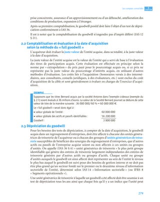 279
4
CCCCHHHHAAAAPPPPIIIITTTTRRRREEEE
Les comptes consolidés
prise concurrente, assurance d’un approvisionnement ou d’un débouché, amélioration des
conditions de production, expansion à l’étranger.
Après sa première comptabilisation, le goodwill positif doit faire l’objet d’un test de dépré-
ciation conformément à IAS 36.
Il est à noter que la comptabilisation du goodwill n’engendre pas d’impôt différé (IAS 12
§ 21).
2.2 Comptabilisation et évaluation à la date d’acquisition
selon la méthode du « full goodwill »
L’acquéreur doit évaluer la juste valeur de l’entité acquise, dans sa totalité, à la juste valeur
à la date d’acquisition.
La juste valeur de l’entité acquise est la valeur de l’entité qui a servi de base à l’évaluation
des titres de participation acquis. Cette évaluation est effectuée en principe selon la
norme par « extrapolation » du prix payé pour le pourcentage acquis ou, si ce prix ne
représente pas la juste valeur du pourcentage d’intérêts acquis, en utilisant d’autres
méthodes d’évaluation. Les coûts liés à l’acquisition (honoraires versés à des intermé-
diaires, aux consultants, conseils juridiques, à des évaluateurs, etc.) sont exclus du coût
d’acquisition de la cible et sont généralement à évaluer en charges de l’exercice d’acqui-
sition.
EXEMPLE
Supposons que les titres Bernard acquis par la société Antoine dans l’exemple ci-dessus (exemple du
§ 2.1) soient évalués à 36 millions d’euros. La valeur de la Société Bernard pourrait se déduire de cette
valeur de titre de la manière suivante : 36 000 000/60 % = 60 000 000 €.
Le « full goodwill » serait donc égal à :
• valeur globale de l’entité : 60 000 000
• valeur globale des actifs et passifs identifiables : 56 200 000
Goodwill : 3 800 000
2.3 Dépréciation du goodwill
Pour les besoins des tests de dépréciation, à compter de la date d’acquisition, le goodwill
acquis dans un regroupement d’entreprises, doit être affecté à chacune des unités généra-
trices de trésorerie de l’acquéreur ou à chacun des groupes d’unités génératrices de tréso-
rerie susceptibles de bénéficier des synergies du regroupement d’entreprises, que d’autres
actifs ou passifs de l’entreprise acquise soient ou non affectés à ces unités ou groupes
d’unités. On appelle (IAS 36 § 6) « unité génératrice de trésorerie » le plus petit groupe
identifiable qui génère des entrées de trésorerie largement indépendantes des entrées de
trésorerie générées par d’autres actifs ou groupes d’actifs. Chaque unité ou groupe
d’unités auxquels le goodwill est ainsi affecté doit représenter au sein de l’entité le niveau
le plus bas auquel le goodwill est suivi pour des besoins de gestion interne et ne doit pas
être plus grand qu’un secteur fondé sur le premier ou le deuxième niveau d’information
sectorielle de l’entité, déterminé selon IAS 14 « Information sectorielle » (ou IFRS 8
« Segments opérationnels »).
Une unité génératrice de trésorerie à laquelle un goodwill a été affecté doit être soumise à un
test de dépréciation tous les ans ainsi que chaque fois qu’il y a un indice que l’unité peut
 