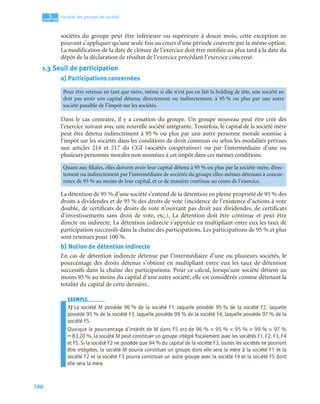 380
5
CCCCHHHHAAAAPPPPIIIITTTTRRRREEEE
Fiscalité des groupes de sociétés
sociétés du groupe peut être inférieure ou supérieure à douze mois, cette exception ne
pouvant s’appliquer qu’une seule fois au cours d’une période couverte par la même option.
La modification de la date de clôture de l’exercice doit être notifiée au plus tard à la date du
dépôt de la déclaration de résultat de l’exercice précédant l’exercice concerné.
1.3 Seuil de participation
a) Participations concernées
Dans le cas contraire, il y a cessation du groupe. Un groupe nouveau peut être créé dès
l’exercice suivant avec une nouvelle société intégrante. Toutefois, le capital de la société mère
peut être détenu indirectement à 95 % ou plus par une autre personne morale soumise à
l’impôt sur les sociétés dans les conditions de droit commun ou selon les modalités prévues
aux articles 214 et 217 du CGI (sociétés coopératives) ou par l’intermédiaire d’une ou
plusieurs personnes morales non soumises à cet impôt dans ces mêmes conditions.
La détention de 95 % d’une société s’entend de la détention en pleine propriété de 95 % des
droits à dividendes et de 95 % des droits de vote (incidence de l’existence d’actions à vote
double, de certificats de droits de vote n’ouvrant pas droit aux dividendes, de certificats
d’investissements sans droit de vote, etc.). La détention doit être continue et peut être
directe ou indirecte. La détention indirecte s’apprécie en multipliant entre eux les taux de
participation successifs dans la chaîne des participations. Les participations de 95 % et plus
sont retenues pour 100 %.
b) Notion de détention indirecte
En cas de détention indirecte détenue par l’intermédiaire d’une ou plusieurs sociétés, le
pourcentage des droits détenus s’obtient en multipliant entre eux les taux de détention
successifs dans la chaîne des participations. Pour ce calcul, lorsqu’une société détient au
moins 95 % au moins du capital d’une autre société, elle est considérée comme détenant la
totalité du capital de cette dernière.
EXEMPLE
1) La société M possède 96 % de la société F1, laquelle possède 95 % de la société F2, laquelle
possède 95 % de la société F3, laquelle possède 99 % de la société F4, laquelle possède 97 % de la
société F5.
Quoique le pourcentage d’intérêt de M dans F5 est de 96 % × 95 % × 95 % × 99 % × 97 %
= 83,20 %, la société M peut constituer un groupe intégré ﬁscalement avec les sociétés F1, F2, F3, F4
et F5. Si la société F2 ne possède que 94 % du capital de la société F3, toutes les sociétés ne pourront
être intégrées, la société M pourra constituer un groupe dont elle sera la mère à la société F1 et la
société F2 et la société F3 pourra constituer un autre groupe avec la société F4 et la société F5 dont
elle sera la mère.
Pour être retenue en tant que mère, même si elle n’est pas en fait la holding de tête, une société ne
doit pas avoir son capital détenu, directement ou indirectement, à 95 % ou plus par une autre
société passible de l’impôt sur les sociétés.
Quant aux ﬁliales, elles doivent avoir leur capital détenu à 95 % ou plus par la société-mère, direc-
tement ou indirectement par l’intermédiaire de sociétés du groupe elles-mêmes détenues à concur-
rence de 95 % au moins de leur capital, et ce de manière continue au cours de l’exercice.
 