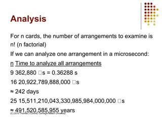 Analysis
For n cards, the number of arrangements to examine is
n! (n factorial)
If we can analyze one arrangement in a microsecond:
n Time to analyze all arrangements
9 362,880 s = 0.36288 s
16 20,922,789,888,000 s
≈ 242 days
25 15,511,210,043,330,985,984,000,000 s
≈ 491,520,585,955 years(C) 2010 Thomas J Cortina, Carnegie Mellon University
 