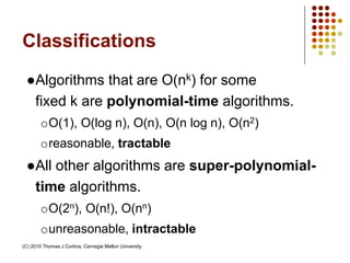 Classifications
●Algorithms that are O(nk) for some
fixed k are polynomial-time algorithms.
oO(1), O(log n), O(n), O(n log n), O(n2)
oreasonable, tractable
●All other algorithms are super-polynomial-
time algorithms.
oO(2n), O(n!), O(nn)
ounreasonable, intractable
(C) 2010 Thomas J Cortina, Carnegie Mellon University
 
