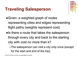 Traveling Salesperson
●Given: a weighted graph of nodes
representing cities and edges representing
flight paths (weights represent cost)
●Is there a route that takes the salesperson
through every city and back to the starting
city with cost no more than k?
oThe salesperson can visit a city only once (except
for the start and end of the trip).
(C) 2010 Thomas J Cortina, Carnegie Mellon University
 
