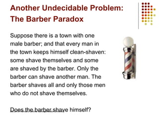Another Undecidable Problem:
The Barber Paradox
Suppose there is a town with one
male barber; and that every man in
the town keeps himself clean-shaven:
some shave themselves and some
are shaved by the barber. Only the
barber can shave another man. The
barber shaves all and only those men
who do not shave themselves.
Does the barber shave himself?(C) 2010 Thomas J Cortina, Carnegie Mellon University
 