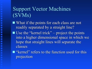 Support Vector Machines (SVMs) What if the points for each class are not readily separated by a straight line? Use the “kernel trick” – project the points into a higher dimensional space in which we hope that straight lines will separate the classes “ kernel” refers to the function used for this projection  