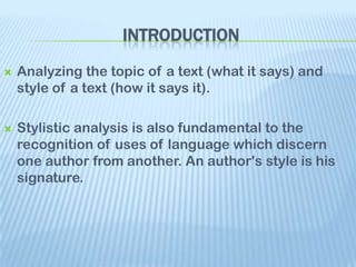 INTRODUCTION
   Analyzing the topic of a text (what it says) and
    style of a text (how it says it).

   Stylistic analysis is also fundamental to the
    recognition of uses of language which discern
    one author from another. An author's style is his
    signature.
 