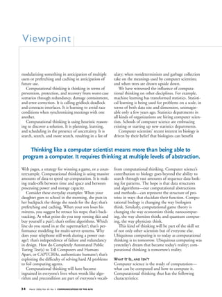 34 March 2006/Vol. 49, No. 3 COMMUNICATIONS OF THE ACM
modularizing something in anticipation of multiple
users or prefetching and caching in anticipation of
future use.
Computational thinking is thinking in terms of
prevention, protection, and recovery from worst-case
scenarios through redundancy, damage containment,
and error correction. It is calling gridlock deadlock
and contracts interfaces. It is learning to avoid race
conditions when synchronizing meetings with one
another.
Computational thinking is using heuristic reason-
ing to discover a solution. It is planning, learning,
and scheduling in the presence of uncertainty. It is
search, search, and more search, resulting in a list of
Web pages, a strategy for winning a game, or a coun-
terexample. Computational thinking is using massive
amounts of data to speed up computation. It is mak-
ing trade-offs between time and space and between
processing power and storage capacity.
Consider these everyday examples: When your
daughter goes to school in the morning, she puts in
her backpack the things she needs for the day; that’s
prefetching and caching. When your son loses his
mittens, you suggest he retrace his steps; that’s back-
tracking. At what point do you stop renting skis and
buy yourself a pair?; that’s online algorithms. Which
line do you stand in at the supermarket?; that’s per-
formance modeling for multi-server systems. Why
does your telephone still work during a power out-
age?; that’s independence of failure and redundancy
in design. How do Completely Automated Public
Turing Test(s) to Tell Computers and Humans
Apart, or CAPTCHAs, authenticate humans?; that’s
exploiting the difficulty of solving hard AI problems
to foil computing agents.
Computational thinking will have become
ingrained in everyone’s lives when words like algo-
rithm and precondition are part of everyone’s vocab-
ulary; when nondeterminism and garbage collection
take on the meanings used by computer scientists;
and when trees are drawn upside down.
We have witnessed the influence of computa-
tional thinking on other disciplines. For example,
machine learning has transformed statistics. Statisti-
cal learning is being used for problems on a scale, in
terms of both data size and dimension, unimagin-
able only a few years ago. Statistics departments in
all kinds of organizations are hiring computer scien-
tists. Schools of computer science are embracing
existing or starting up new statistics departments.
Computer scientists’ recent interest in biology is
driven by their belief that biologists can benefit
from computational thinking. Computer science’s
contribution to biology goes beyond the ability to
search through vast amounts of sequence data look-
ing for patterns. The hope is that data structures
and algorithms—our computational abstractions
and methods—can represent the structure of pro-
teins in ways that elucidate their function. Compu-
tational biology is changing the way biologists
think. Similarly, computational game theory is
changing the way economists think; nanocomput-
ing, the way chemists think; and quantum comput-
ing, the way physicists think.
This kind of thinking will be part of the skill set
of not only other scientists but of everyone else.
Ubiquitous computing is to today as computational
thinking is to tomorrow. Ubiquitous computing was
yesterday’s dream that became today’s reality; com-
putational thinking is tomorrow’s reality.
WHAT IT IS, AND ISN’T
Computer science is the study of computation—
what can be computed and how to compute it.
Computational thinking thus has the following
characteristics:
Viewpoint
Thinking like a computer scientist means more than being able to
program a computer. It requires thinking at multiple levels of abstraction.
 
