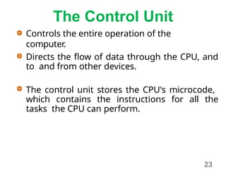 The Control Unit
Controls the entire operation of the
computer.
Directs the flow of data through the CPU, and
to and from other devices.
The control unit stores the CPU's microcode,
which contains the instructions for all the
tasks the CPU can perform.
23
 