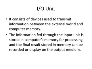 I/O Unit
• It consists of devices used to transmit
information between the external world and
computer memory.
• The information fed through the input unit is
stored in computer’s memory for processing
and the final result stored in memory can be
recorded or display on the output medium.
 