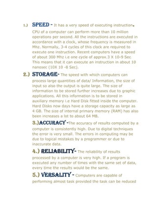 1.) Speed - It has a very speed of executing instruction.
CPU of a computer can perform more than 10 million
operations per second. All the instructions are executed in
accordance with a clock, whose frequency is measured in
Mhz. Normally, 3-4 cycles of this clock are required to
execute one instruction. Recent computers have a speed
of about 300 Mhz i.e one cycle of approx.3 X 10-9 Sec.
This means that it can execute an instruction in about 10
nanosec (10X 10 -8 Sec).
2.) Storage- The speed with which computers can
process large quantities of data/ Information, the size of
input so also the output is quite large. The size of
information to be stored further increases due to graphic
applications. All this information is to be stored in
auxiliary memory i.e Hard Disk fitted inside the computer.
Hard Disks now days have a storage capacity as large as
4 GB. The size of internal primary memory (RAM) has also
been increases a lot to about 64 MB.
3.)Accuracy -The accuracy of results computed by a
computer is consistently high. Due to digital techniques
the error is very small. The errors in computing may be
due to logical mistakes by a programmer or due to
inaccurate data.
4.) reliability- The reliability of results
processed by a computer is very high. If a program is
executed any number of times with the same set of data,
every time the results would be the same.
5.) versality - Computers are capable of
performing almost task provided the task can be reduced
 
