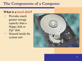 The Components of a Computer What is a  hard disk ? Provides much  greater storage  capacity than a  floppy disk or  Zip ®  disk Housed inside the  system unit 