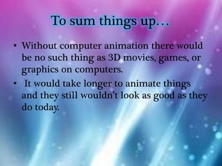 To sum things up…
• Without computer animation there would
  be no such thing as 3D movies, games, or
  graphics on computers.
• It would take longer to animate things
  and they still wouldn’t look as good as they
  do today.
 