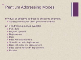 +
Pentium Addressing Modes
 Virtual or effective address is offset into segment
 Starting address plus offset gives linear address
 12 addressing modes available
 Immediate
 Register operand
 Displacement
 Base
 Base with displacement
 Scaled index with displacement
 Base with index and displacement
 Base scaled index with displacement
 Relative
 