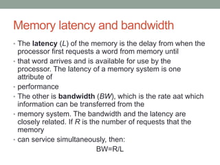 Memory latency and bandwidth
• The latency (L) of the memory is the delay from when the
processor first requests a word from memory until
• that word arrives and is available for use by the
processor. The latency of a memory system is one
attribute of
• performance
• The other is bandwidth (BW), which is the rate aat which
information can be transferred from the
• memory system. The bandwidth and the latency are
closely related. If R is the number of requests that the
memory
• can service simultaneously, then:
BW=R/L
 