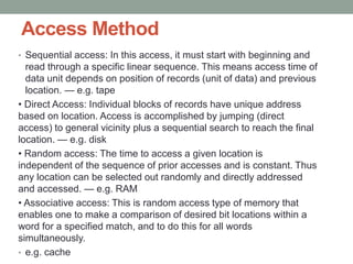 Access Method
• Sequential access: In this access, it must start with beginning and
read through a specific linear sequence. This means access time of
data unit depends on position of records (unit of data) and previous
location. — e.g. tape
• Direct Access: Individual blocks of records have unique address
based on location. Access is accomplished by jumping (direct
access) to general vicinity plus a sequential search to reach the final
location. — e.g. disk
• Random access: The time to access a given location is
independent of the sequence of prior accesses and is constant. Thus
any location can be selected out randomly and directly addressed
and accessed. — e.g. RAM
• Associative access: This is random access type of memory that
enables one to make a comparison of desired bit locations within a
word for a specified match, and to do this for all words
simultaneously.
• e.g. cache
 