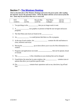Section 7 - The Windows Desktop 
Click on the link above (The Windows Desktop) and review the power point. After reading 
the material answer the questions below. Fill in the blank with the correct answer from the 
box. Some may be used more than once or not at all. 
GUI icon Recycle Bin Start Menu task bar 
windows tool bar scroll bar wallpaper title bar 
1. You put things in the that you no longer need or want. 
2. A uses graphics or pictures to help the user navigate and access 
programs. 
3. The Start Menu and clock are found on the . 
4. An is a small picture that links to a file or program. 
5. At the top of each window, the contains the title and buttons to 
close, minimize and resize. 
6. Moving the up or down allows you to see all of the information in a 
window. 
7. Programs and applications run inside that can be opened, closed 
or resized. 
8. The is like a backdrop on your desktop that can be changed. 
9. Found below the menu bar in some windows, the contains icons or 
options that allow you to perform specific tasks. 
10. The contains basic operations such as run, shut down, log off and 
find. 
2/22/2013 Page 4 
 