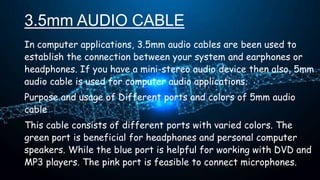 3.5mm AUDIO CABLE
In computer applications, 3.5mm audio cables are been used to
establish the connection between your system and earphones or
headphones. If you have a mini-stereo audio device then also, 5mm
audio cable is used for computer audio applications.
Purpose and usage of Different ports and colors of 5mm audio
cable
This cable consists of different ports with varied colors. The
green port is beneficial for headphones and personal computer
speakers. While the blue port is helpful for working with DVD and
MP3 players. The pink port is feasible to connect microphones.
 