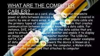 WHAT ARE THE COMPUTER
CABLES?
A cable, also known as a cord, plug, or connector transmits
power or data between devices or positions, which is covered in
plastic by one or more wires. A power cable and data cable are
the primary types of computer cables. The cable that creates
communication between devices is known as a data cable. For
instance, DVI, HDMI, or VGA are all the data cables that are
used to attach to the computer monitor and enable it to display
an image or picture on the computer monitor. The USB>/a>,
SATA, CAT5, and IDE/EIDE cables are other popular examples
of data cables. A cable that powers the device is known as a
power cable. For instance, inside the computer, a Molex-style
cable and the power cord that attaches to computer
 