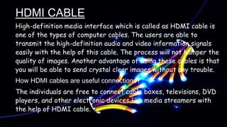 HDMI CABLE
High-definition media interface which is called as HDMI cable is
one of the types of computer cables. The users are able to
transmit the high-definition audio and video information signals
easily with the help of this cable. The process will not hamper the
quality of images. Another advantage of using these cables is that
you will be able to send crystal clear images without any trouble.
How HDMI cables are useful connections?
The individuals are free to connect cable boxes, televisions, DVD
players, and other electronic devices like media streamers with
the help of HDMI cable.
 