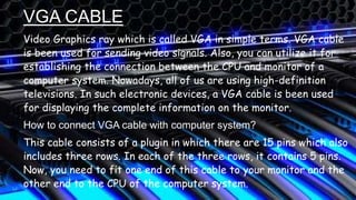 VGA CABLE
Video Graphics ray which is called VGA in simple terms. VGA cable
is been used for sending video signals. Also, you can utilize it for
establishing the connection between the CPU and monitor of a
computer system. Nowadays, all of us are using high-definition
televisions. In such electronic devices, a VGA cable is been used
for displaying the complete information on the monitor.
How to connect VGA cable with computer system?
This cable consists of a plugin in which there are 15 pins which also
includes three rows. In each of the three rows, it contains 5 pins.
Now, you need to fit one end of this cable to your monitor and the
other end to the CPU of the computer system.
 