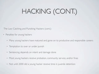 HACKING (CONT.)

The Law: Catching and Punishing Hackers (cont.):

•   Penalties for young hackers

    •   Many young hackers have matured and gone on to productive and responsible careers

    •   Temptation to over or under punish

    •   Sentencing depends on intent and damage done

    •   Most young hackers receive probation, community service, and/or ﬁnes

    •   Not until 2000 did a young hacker receive time in juvenile detention
 