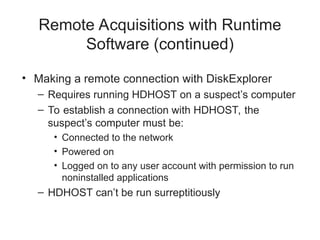 Remote Acquisitions with Runtime
Software (continued)
• Making a remote connection with DiskExplorer
– Requires running HDHOST on a suspect’s computer
– To establish a connection with HDHOST, the
suspect’s computer must be:
• Connected to the network
• Powered on
• Logged on to any user account with permission to run
noninstalled applications
– HDHOST can’t be run surreptitiously
 