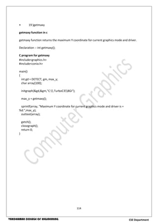 114
CSE DepartmentVARDHAMAN COLLEGE OF ENGINEERING
• 19 )getmaxy
getmaxy function in c
getmaxy function returns the maximum Y coordinate for current graphics mode and driver.
Declaration :- int getmaxy();
C program for getmaxy
#include<graphics.h>
#include<conio.h>
main()
{
int gd = DETECT, gm, max_y;
char array[100];
initgraph(&gd,&gm,"C: TurboC3BGI");
max_y = getmaxy();
sprintf(array, "Maximum Y coordinate for current graphics mode and driver is =
%d.",max_y);
outtext(array);
getch();
closegraph();
return 0;
}
 