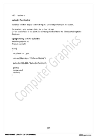127
CSE DepartmentVARDHAMAN COLLEGE OF ENGINEERING
•32) outtextxy
outtextxy function in c
outtextxy function display text or string at a specified point(x,y) on the screen.
Declaration :- void outtextxy(int x, int y, char *string);
x, y are coordinates of the point and third argument contains the address of string to be
displayed.
C programming code for outtextxy
#include<graphics.h>
#include<conio.h>
main()
{
int gd = DETECT, gm;
initgraph(&gd,&gm,"C: TurboC3BGI");
outtextxy(100, 100, "Outtextxy function");
getch();
closegraph();
return 0;
}
 