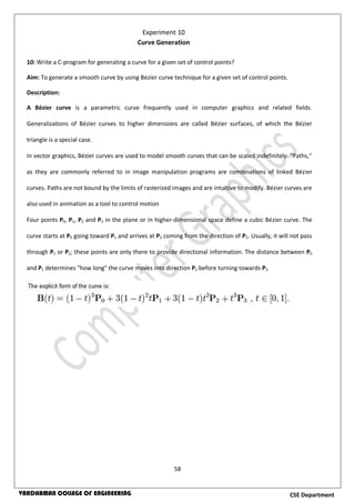 58
CSE DepartmentVARDHAMAN COLLEGE OF ENGINEERING
10: Write a C-program for generating a curve for a given set of control points?
Aim: To generate a smooth curve by using Bezier curve technique for a given set of control points.
Description:
A Bézier curve is a parametric curve frequently used in computer graphics and related fields.
Generalizations of Bézier curves to higher dimensions are called Bézier surfaces, of which the Bézier
triangle is a special case.
In vector graphics, Bézier curves are used to model smooth curves that can be scaled indefinitely. "Paths,"
as they are commonly referred to in image manipulation programs are combinations of linked Bézier
curves. Paths are not bound by the limits of rasterized images and are intuitive to modify. Bézier curves are
also used in animation as a tool to control motion
Four points P0, P1, P2 and P3 in the plane or in higher-dimensional space define a cubic Bézier curve. The
curve starts at P0 going toward P1 and arrives at P3 coming from the direction of P2. Usually, it will not pass
through P1 or P2; these points are only there to provide directional information. The distance between P0
and P1 determines "how long" the curve moves into direction P2 before turning towards P3.
Experiment 10
Curve Generation
 