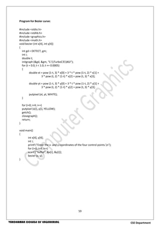 59
CSE DepartmentVARDHAMAN COLLEGE OF ENGINEERING
Program for Bezier curve:
#include <stdio.h>
#include <stdlib.h>
#include <graphics.h>
#include <math.h>
void bezier (int x[4], int y[4])
{
int gd = DETECT, gm;
int i;
double t;
initgraph (&gd, &gm, "C:TurboC3BGI");
for (t = 0.0; t < 1.0; t += 0.0005)
{
double xt = pow (1-t, 3) * x[0] + 3 * t * pow (1-t, 2) * x[1] +
3 * pow (t, 2) * (1-t) * x[2] + pow (t, 3) * x[3];
double yt = pow (1-t, 3) * y[0] + 3 * t * pow (1-t, 2) * y[1] +
3 * pow (t, 2) * (1-t) * y[2] + pow (t, 3) * y[3];
putpixel (xt, yt, WHITE);
}
for (i=0; i<4; i++)
putpixel (x[i], y[i], YELLOW);
getch();
closegraph();
return;
}
void main()
{
int x[4], y[4];
int i;
printf ("Enter the x- and y-coordinates of the four control points.n");
for (i=0; i<4; i++)
scanf ("%d%d", &x[i], &y[i]);
bezier (x, y);
}
 