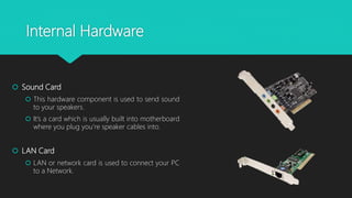 Internal Hardware
 Sound Card
 This hardware component is used to send sound
to your speakers.
 It’s a card which is usually built into motherboard
where you plug you’re speaker cables into.
 LAN Card
 LAN or network card is used to connect your PC
to a Network.
 