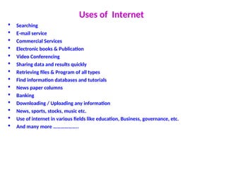 Uses of Internet
 Searching
 E-mail service
 Commercial Services
 Electronic books & Publication
 Video Conferencing
 Sharing data and results quickly
 Retrieving files & Program of all types
 Find information databases and tutorials
 News paper columns
 Banking
 Downloading / Uploading any information
 News, sports, stocks, music etc.
 Use of internet in various fields like education, Business, governance, etc.
 And many more ………………..
 