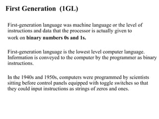 First Generation  (1GL) First-generation language was machine language or the level of instructions and data that the processor is actually given to  work on  binary numbers 0s and 1s.   First-generation language is the lowest level computer language. Information is conveyed to the computer by the programmer as binary instructions.  In the 1940s and 1950s, computers were programmed by scientists sitting before control panels equipped with toggle switches so that they could input instructions as strings of zeros and ones. 