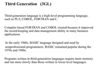 Third Generation  (3GL) Third-generation language is a high-level programming language, such as PL/I, COBOL, FORTRAN and C.  Compiler based FORTRAN and COBOL created because it improved the record keeping and data management ability in many business applications.    In the early 1960s, BASIC language designed and used by   nonprofessional programmers. BASIC remained popular during the 1970s and 1980s.  Programs written in third-generation languages require more memory and run more slowly than those written in lower level languages. 