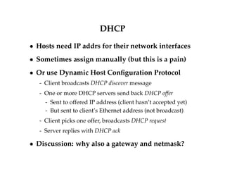 DHCP 
 Hosts need IP addrs for their network interfaces 
 Sometimes assign manually (but this is a pain) 
 Or use Dynamic Host Configuration Protocol 
- Client broadcasts DHCP discover message 
- One or more DHCP servers send back DHCP offer 
- Sent to offered IP address (client hasn’t accepted yet) 
- But sent to client’s Ethernet address (not broadcast) 
- Client picks one offer, broadcasts DHCP request 
- Server replies with DHCP ack 
 Discussion: why also a gateway and netmask? 
 