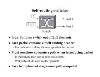 Self-routing switches 
Switch 
2 
1 2 
Port 1 
Port 2 
 Idea: Build up switch out of 22 elements 
 Each packet contains a “self-routing header” 
- For each switch along the way, specifies the output 
 Must somehow compute a path when introducing packet 
- Is there more than one path to chose from? 
- Will path collide with another packet? 
 Easy to implement stages once path computed 
 